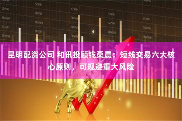 昆明配资公司 和讯投顾钱桑晨：短线交易六大核心原则，可规避重大风险