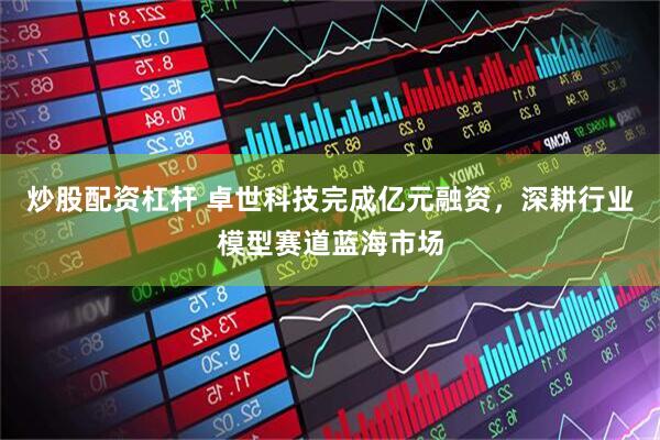 炒股配资杠杆 卓世科技完成亿元融资，深耕行业模型赛道蓝海市场