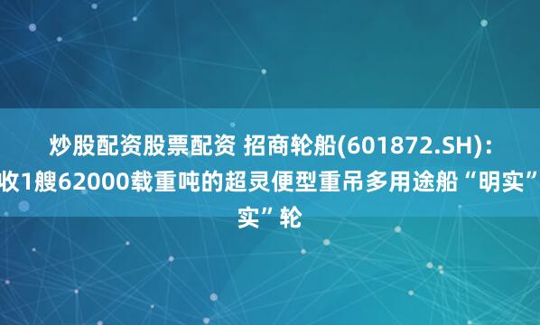 炒股配资股票配资 招商轮船(601872.SH)：接收1艘62000载重吨的超灵便型重吊多用途船“明实”轮
