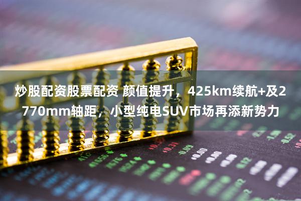 炒股配资股票配资 颜值提升，425km续航+及2770mm轴距，小型纯电SUV市场再添新势力