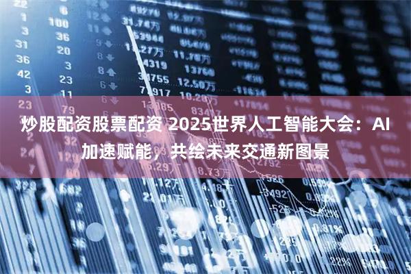 炒股配资股票配资 2025世界人工智能大会：AI加速赋能，共绘未来交通新图景