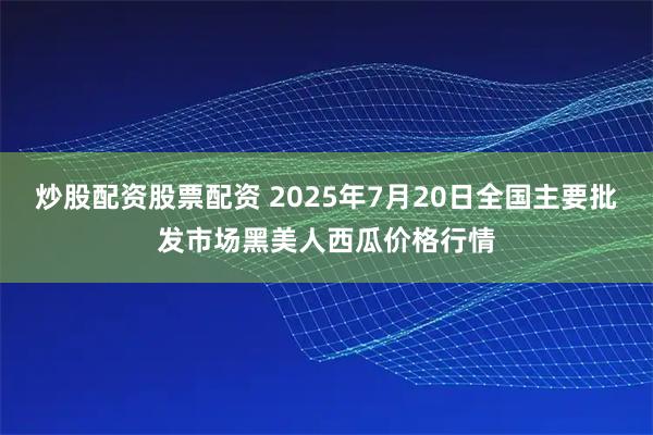 炒股配资股票配资 2025年7月20日全国主要批发市场黑美人西瓜价格行情