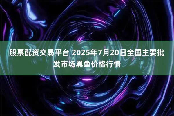 股票配资交易平台 2025年7月20日全国主要批发市场黑鱼价格行情
