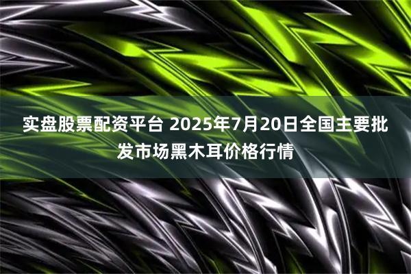 实盘股票配资平台 2025年7月20日全国主要批发市场黑木耳价格行情