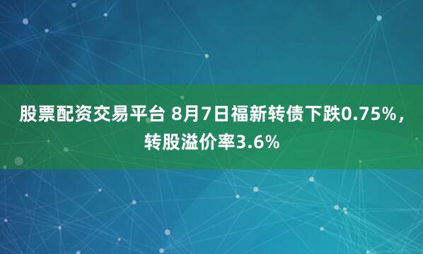股票配资交易平台 8月7日福新转债下跌0.75%，转股溢价率3.6%