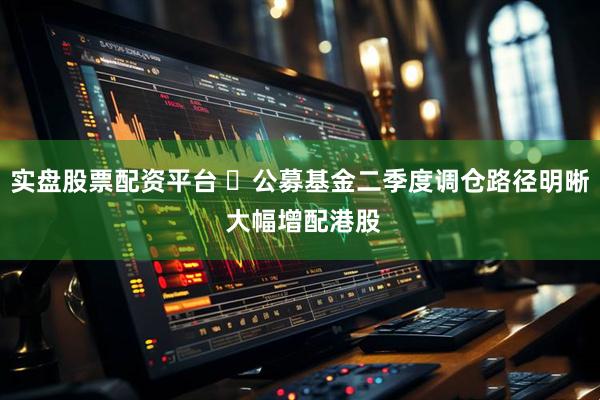 实盘股票配资平台 ​公募基金二季度调仓路径明晰 大幅增配港股