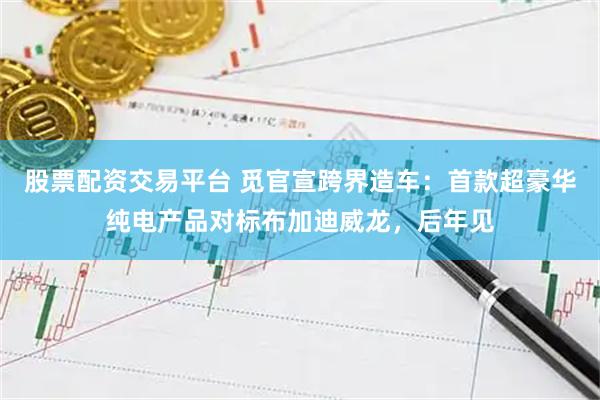 股票配资交易平台 觅官宣跨界造车：首款超豪华纯电产品对标布加迪威龙，后年见