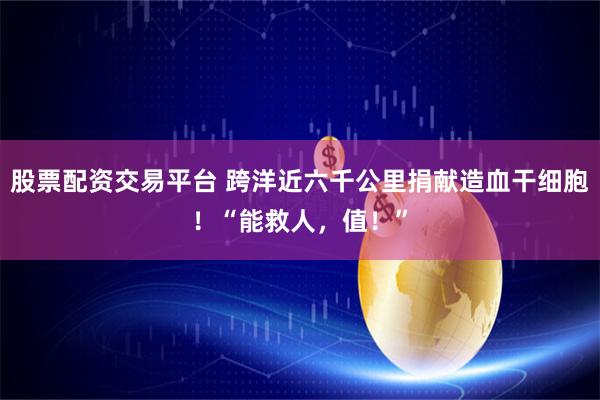 股票配资交易平台 跨洋近六千公里捐献造血干细胞！“能救人，值！”
