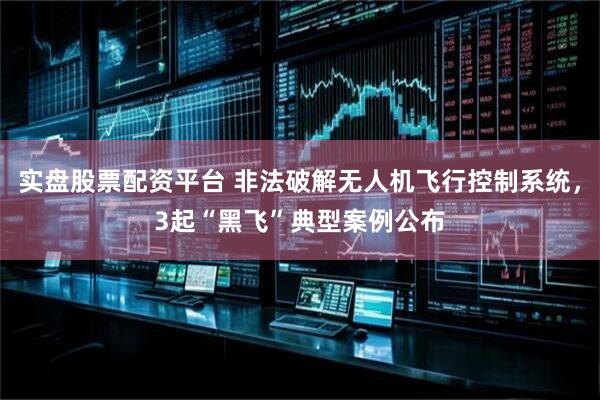 实盘股票配资平台 非法破解无人机飞行控制系统，3起“黑飞”典型案例公布