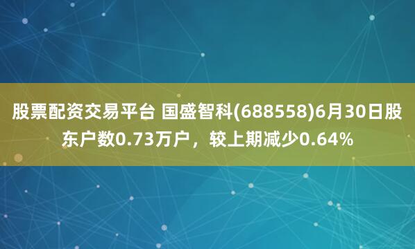 股票配资交易平台 国盛智科(688558)6月30日股东户数0.73万户，较上期减少0.64%