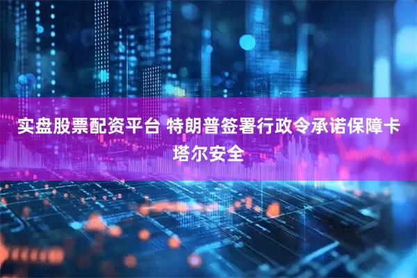 实盘股票配资平台 特朗普签署行政令承诺保障卡塔尔安全