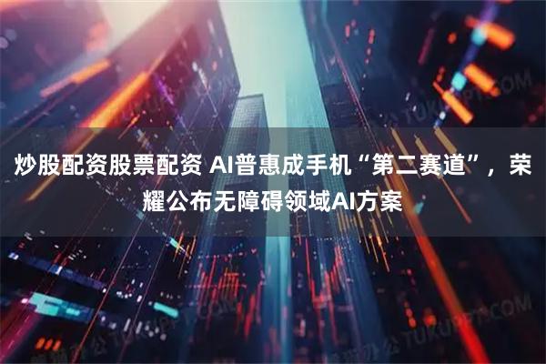 炒股配资股票配资 AI普惠成手机“第二赛道”，荣耀公布无障碍领域AI方案