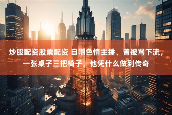 炒股配资股票配资 自嘲色情主播、曾被骂下流，一张桌子三把椅子，他凭什么做到传奇