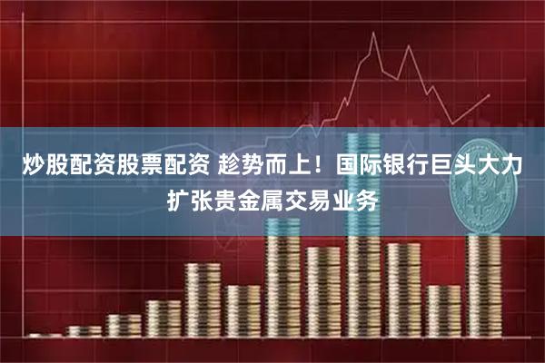 炒股配资股票配资 趁势而上！国际银行巨头大力扩张贵金属交易业务