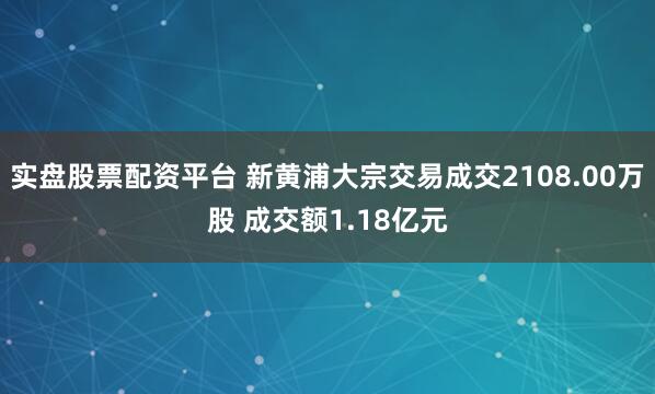 实盘股票配资平台 新黄浦大宗交易成交2108.00万股 成交额1.18亿元