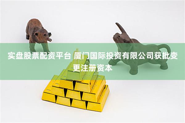 实盘股票配资平台 厦门国际投资有限公司获批变更注册资本