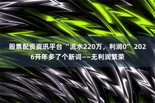 股票配资资讯平台 “流水220万，利润0” 2026开年多了个新词——无利润繁荣