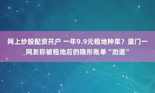 网上炒股配资开户 一年9.9元租地种菜？厦门一网友称被租地后的隐形账单“劝退”
