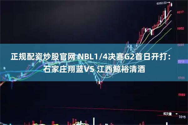 正规配资炒股官网 NBL1/4决赛G2首日开打： 石家庄翔蓝VS 江西鲸裕清酒