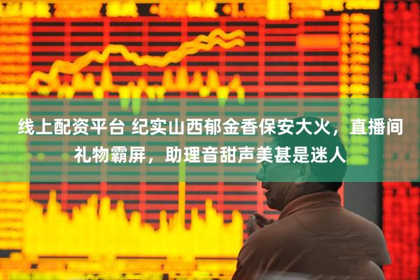 线上配资平台 纪实山西郁金香保安大火，直播间礼物霸屏，助理音甜声美甚是迷人