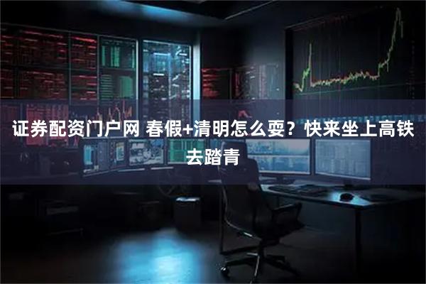 证券配资门户网 春假+清明怎么耍？快来坐上高铁去踏青