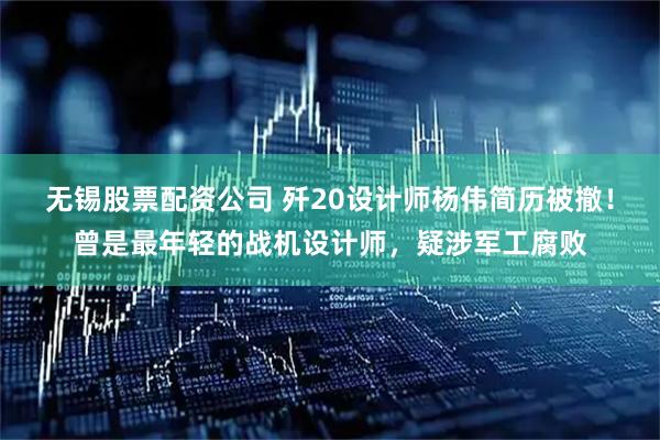 无锡股票配资公司 歼20设计师杨伟简历被撤！曾是最年轻的战机设计师，疑涉军工腐败