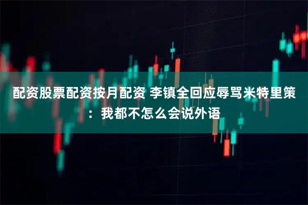 配资股票配资按月配资 李镇全回应辱骂米特里策：我都不怎么会说外语