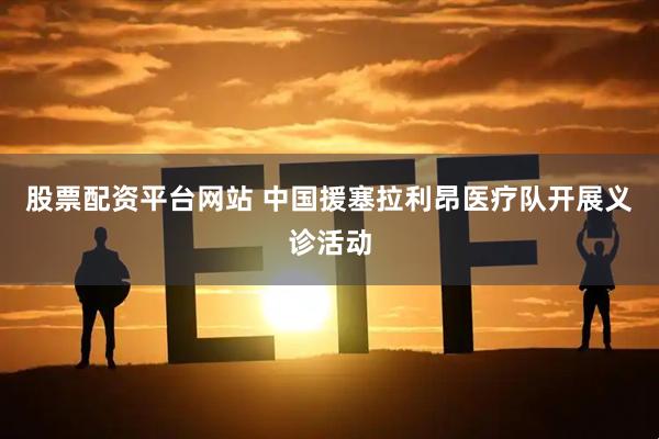 股票配资平台网站 中国援塞拉利昂医疗队开展义诊活动