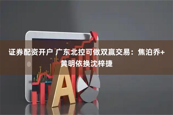 证券配资开户 广东北控可做双赢交易：焦泊乔+黄明依换沈梓捷