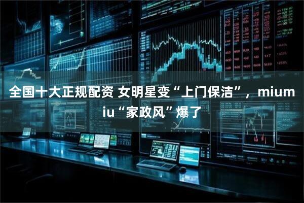 全国十大正规配资 女明星变“上门保洁”，miumiu“家政风”爆了