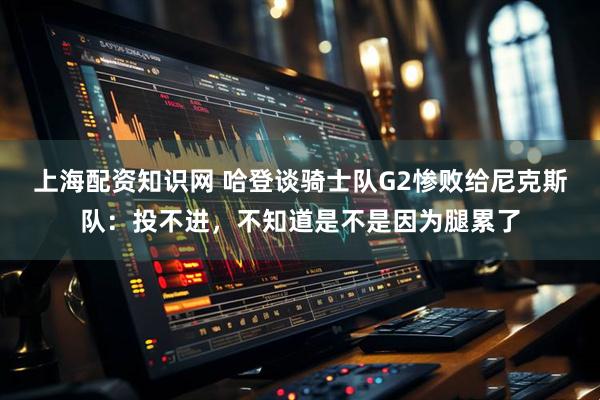 上海配资知识网 哈登谈骑士队G2惨败给尼克斯队：投不进，不知道是不是因为腿累了