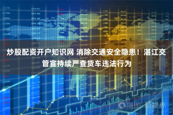 炒股配资开户知识网 消除交通安全隐患!湛江交管宣持续严查货车违法行为
