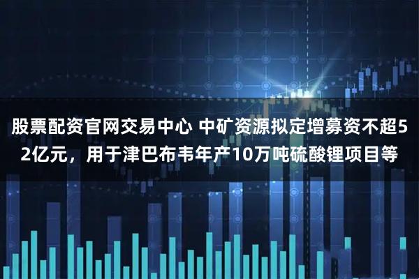 股票配资官网交易中心 中矿资源拟定增募资不超52亿元，用于津巴布韦年产10万吨硫酸锂项目等
