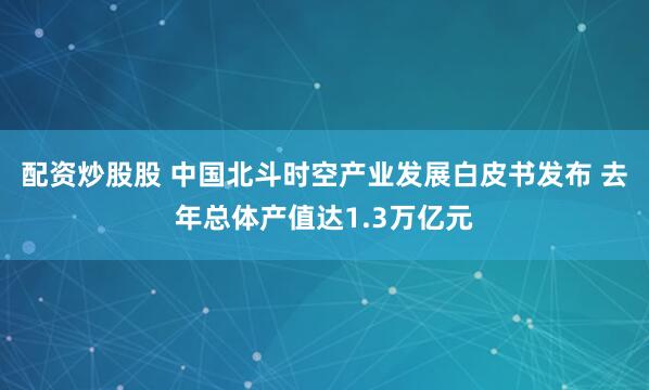 配资炒股股 中国北斗时空产业发展白皮书发布 去年总体产值达1.3万亿元