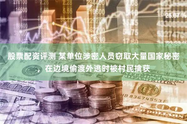 股票配资评测 某单位涉密人员窃取大量国家秘密，在边境偷渡外逃时被村民擒获