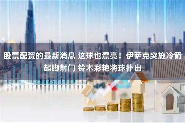 股票配资的最新消息 这球也漂亮！伊萨克突施冷箭起脚射门 铃木彩艳将球扑出