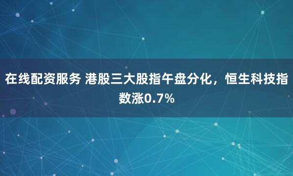 在线配资服务 港股三大股指午盘分化，恒生科技指数涨0.7%